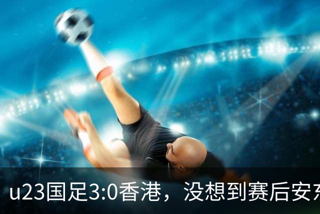 u23国足3:0香港，没想到赛后安东尼奥这样说，亚运要拿牌